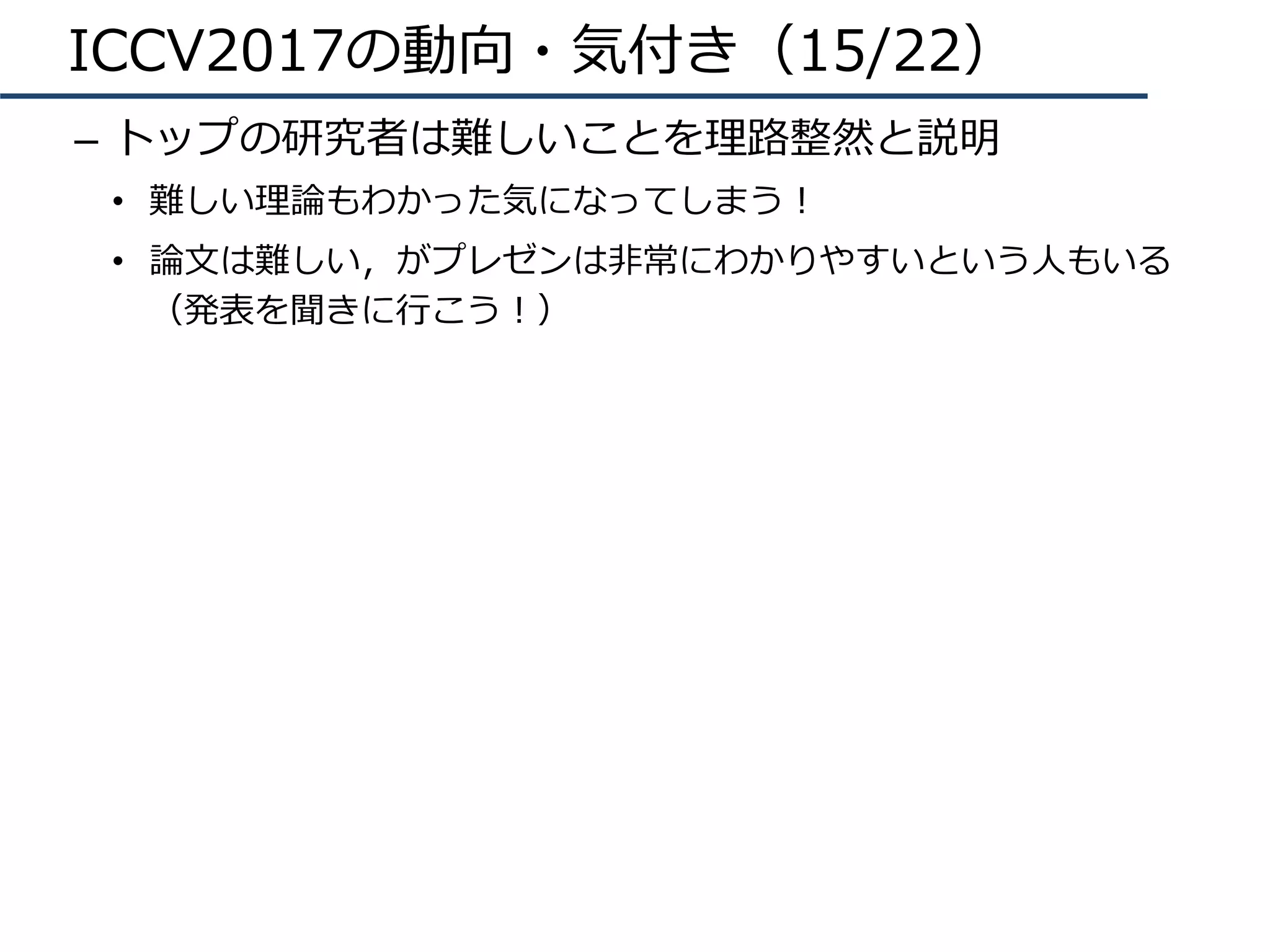 ICCV2017の動向・気付き（15/22）
–  トップの研究者は難しいことを理路整然と説明
•  難しい理論もわかった気になってしまう！
•  論⽂は難しい，がプレゼンは⾮常にわかりやすいという⼈もいる
（発表を聞きに⾏こう！）
 