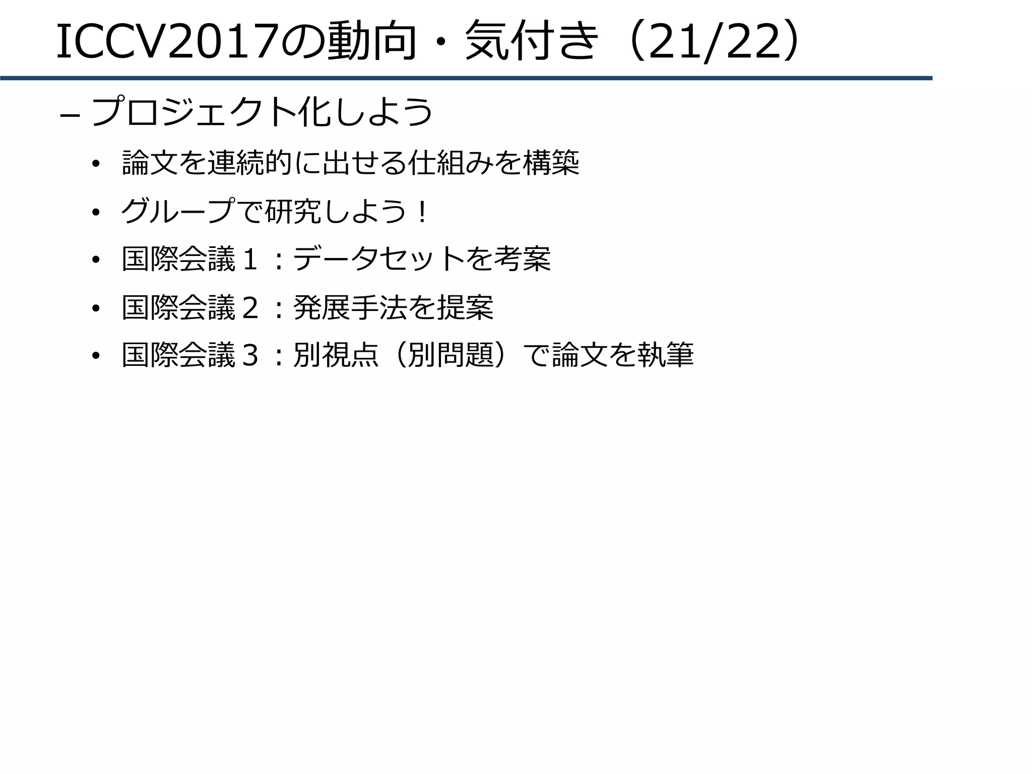 ICCV2017の動向・気付き（21/22）
–  プロジェクト化しよう
•  論⽂を連続的に出せる仕組みを構築
•  グループで研究しよう！
•  国際会議１：データセットを考案
•  国際会議２：発展⼿法を提案
•  国際会議３：別視点（別問題）で論⽂を執筆
 