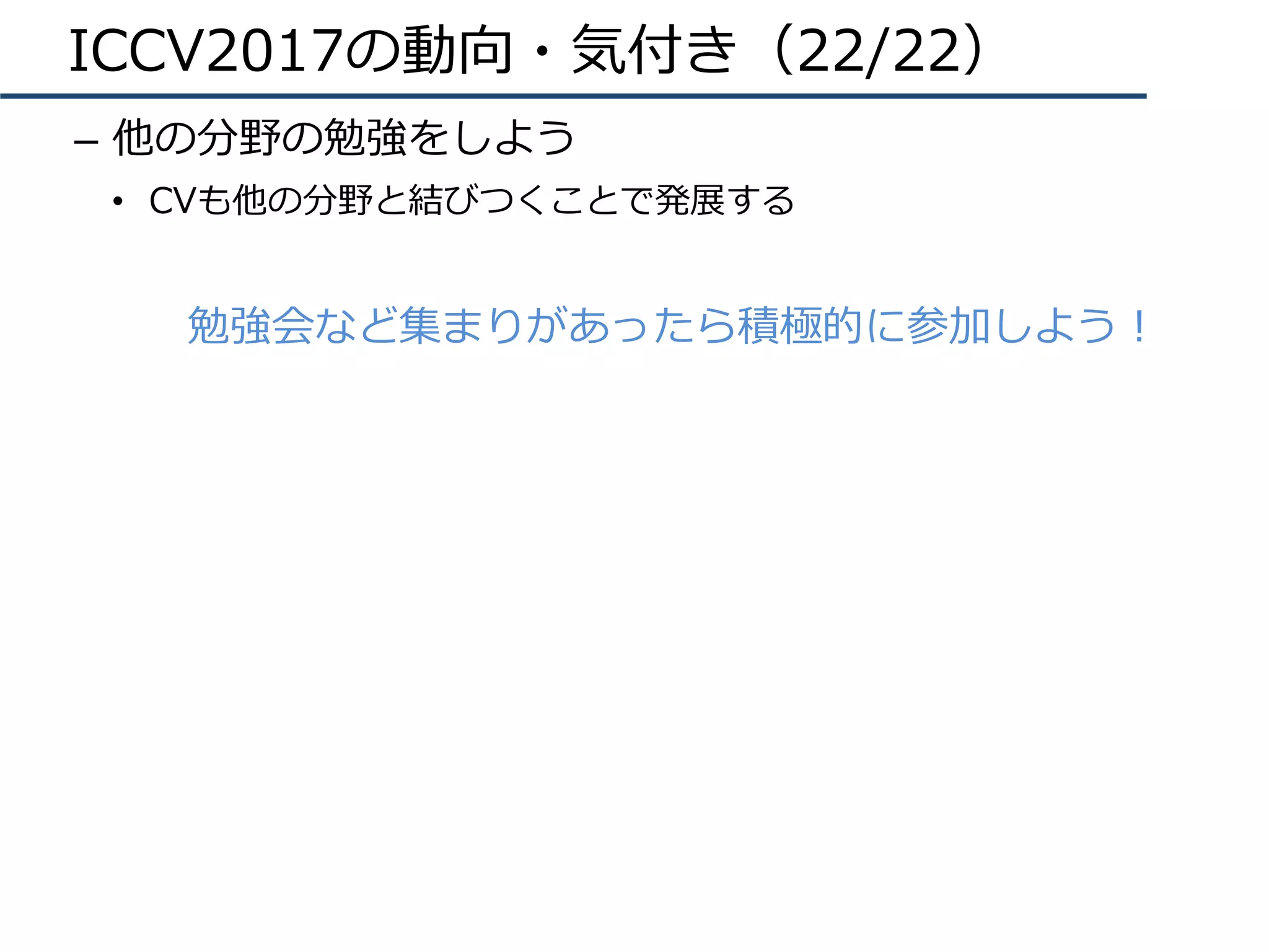 ICCV2017の動向・気付き（22/22）
–  他の分野の勉強をしよう
•  CVも他の分野と結びつくことで発展する
勉強会など集まりがあったら積極的に参加しよう！
 