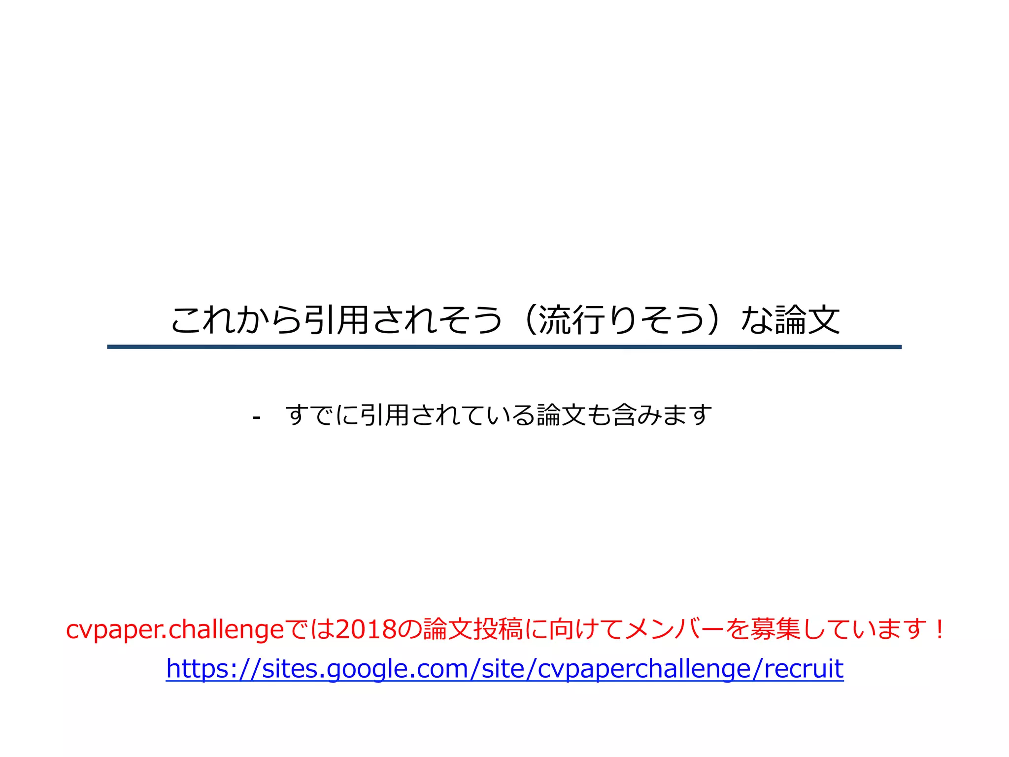 これから引⽤されそう（流⾏りそう）な論⽂
-  すでに引⽤されている論⽂も含みます
cvpaper.challengeでは2018の論⽂投稿に向けてメンバーを募集しています！
https://sites.google.com/site/cvpaperchallenge/recruit
 