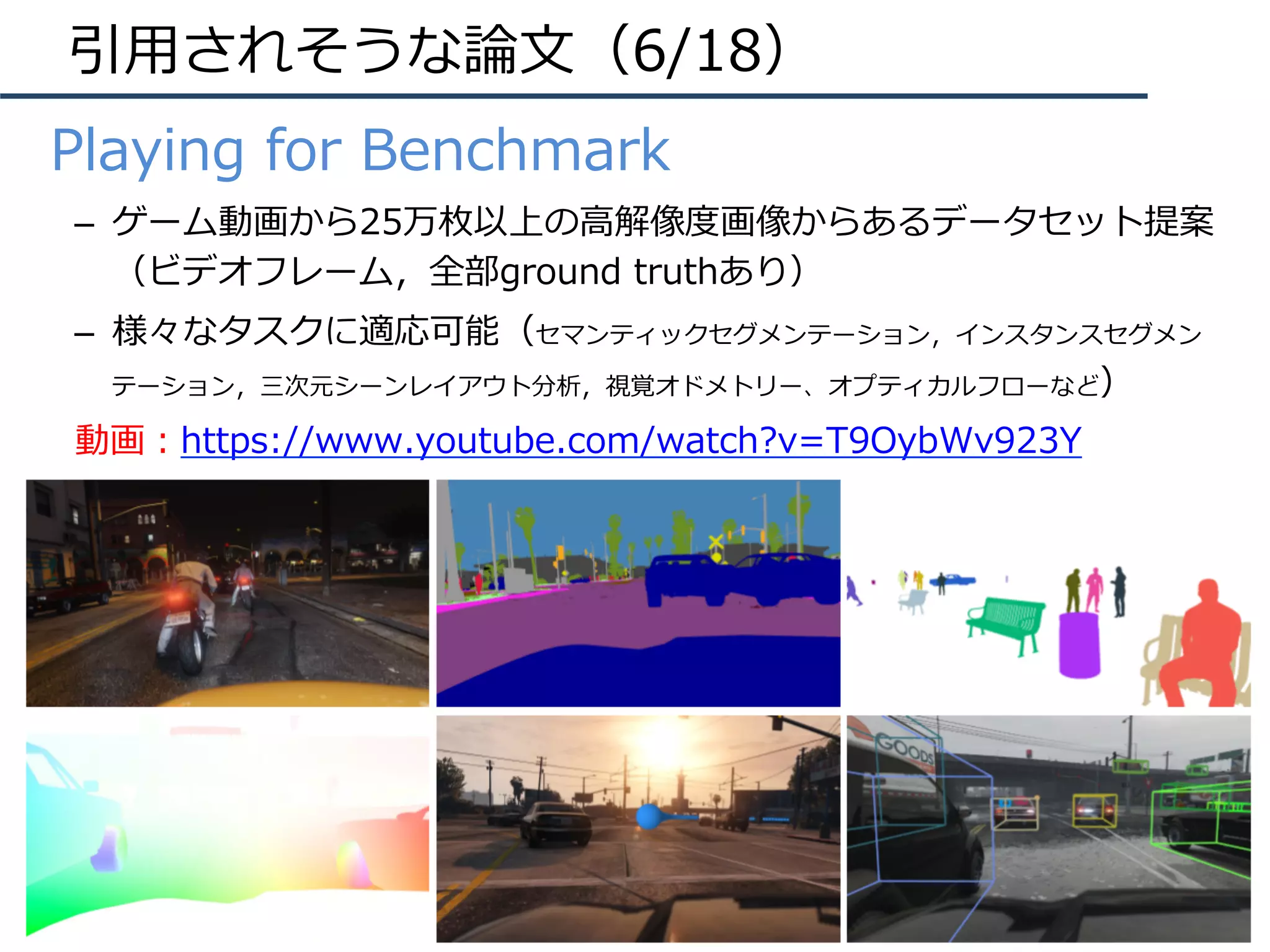 引⽤されそうな論⽂（6/18）
•  Playing for Benchmark
–  ゲーム動画から25万枚以上の⾼解像度画像からあるデータセット提案
（ビデオフレーム，全部ground truthあり）
–  様々なタスクに適応可能（セマンティックセグメンテーション，インスタンスセグメン
テーション，三次元シーンレイアウト分析，視覚オドメトリー、オプティカルフローなど）
動画：https://www.youtube.com/watch?v=T9OybWv923Y
 