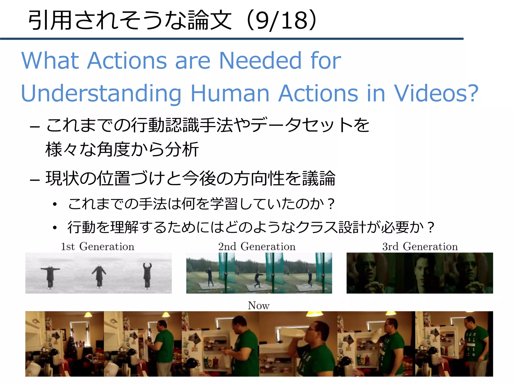 引⽤されそうな論⽂（9/18）
•  What Actions are Needed for
Understanding Human Actions in Videos?
–  これまでの⾏動認識⼿法やデータセットを
様々な⾓度から分析
–  現状の位置づけと今後の⽅向性を議論
•  これまでの⼿法は何を学習していたのか？
•  ⾏動を理解するためにはどのようなクラス設計が必要か？
 