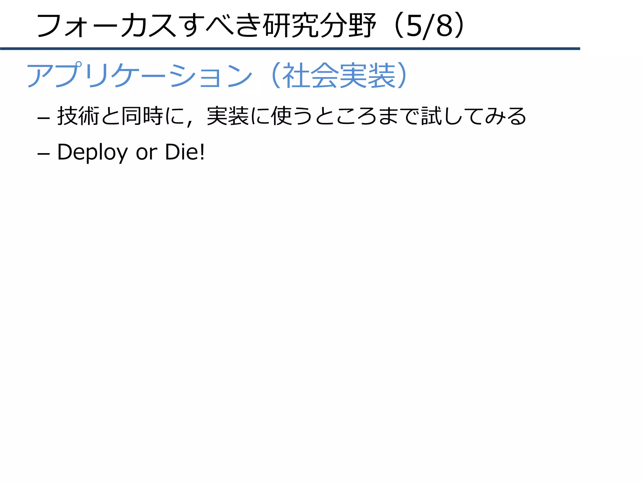 フォーカスすべき研究分野（5/8）
•  アプリケーション（社会実装）
–  技術と同時に，実装に使うところまで試してみる
–  Deploy or Die!
 