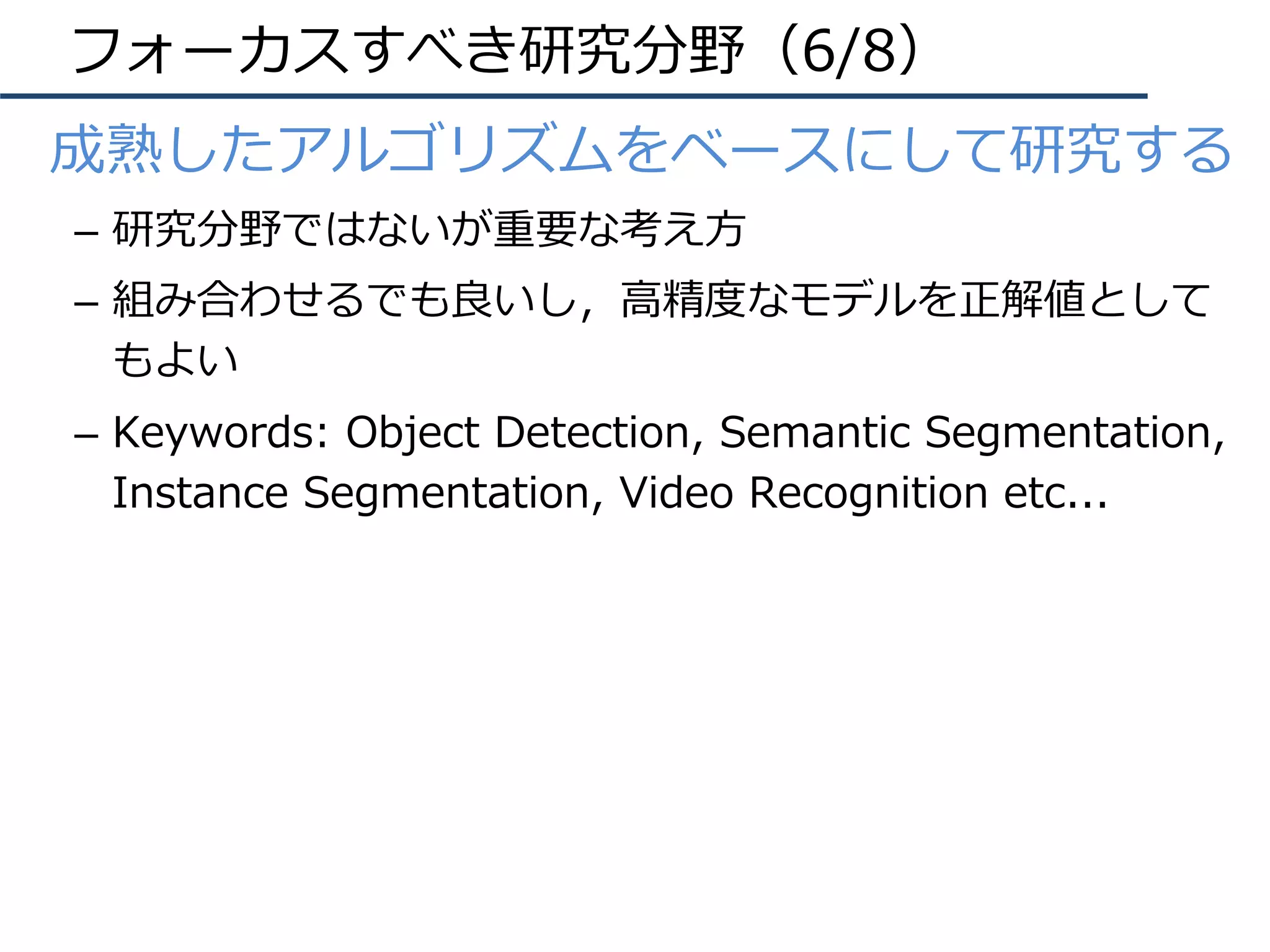 フォーカスすべき研究分野（6/8）
•  成熟したアルゴリズムをベースにして研究する
–  研究分野ではないが重要な考え⽅
–  組み合わせるでも良いし，⾼精度なモデルを正解値として
もよい
–  Keywords: Object Detection, Semantic Segmentation,
Instance Segmentation, Video Recognition etc...
 