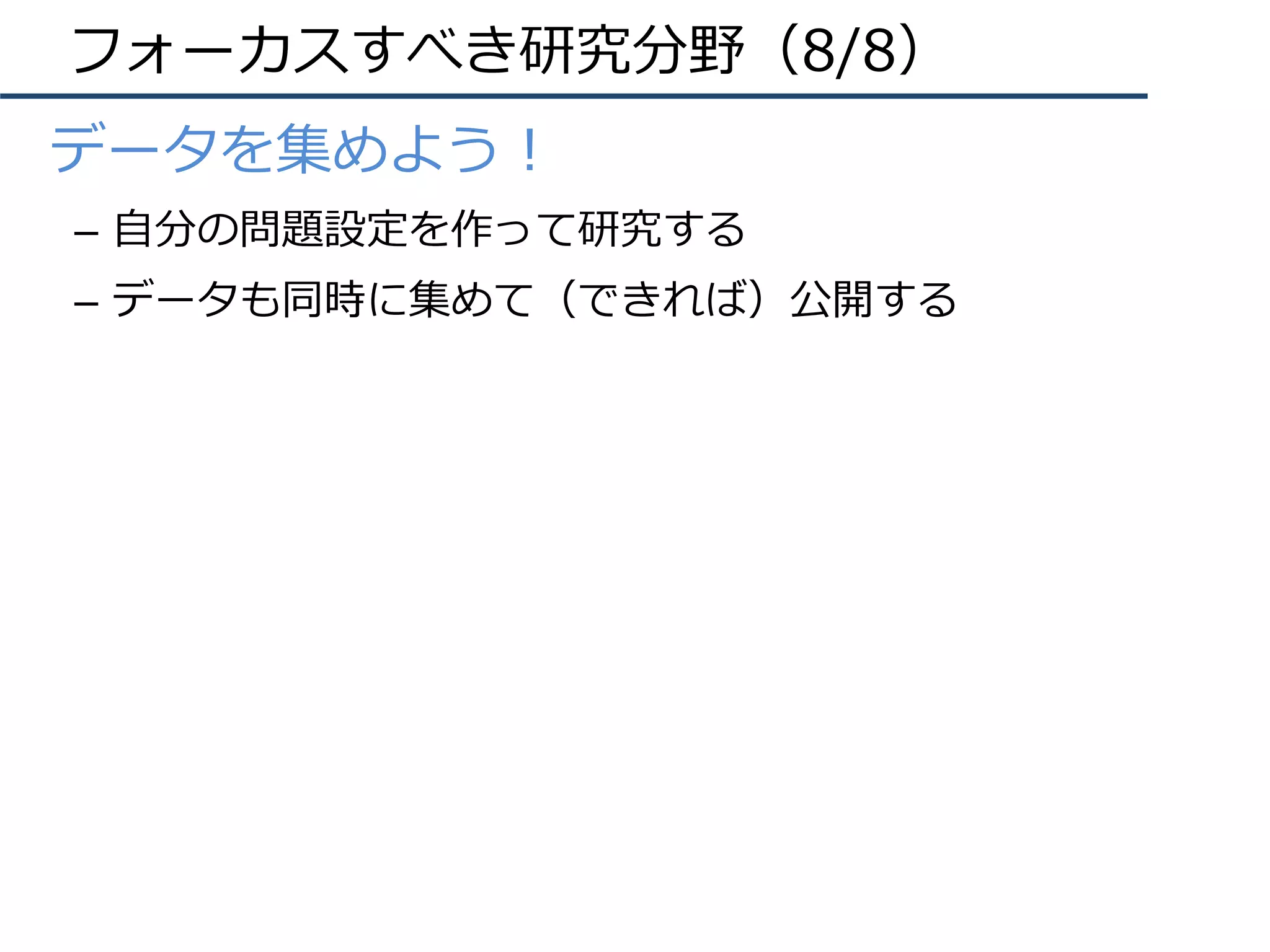 フォーカスすべき研究分野（8/8）
•  データを集めよう！
–  ⾃分の問題設定を作って研究する
–  データも同時に集めて（できれば）公開する
 