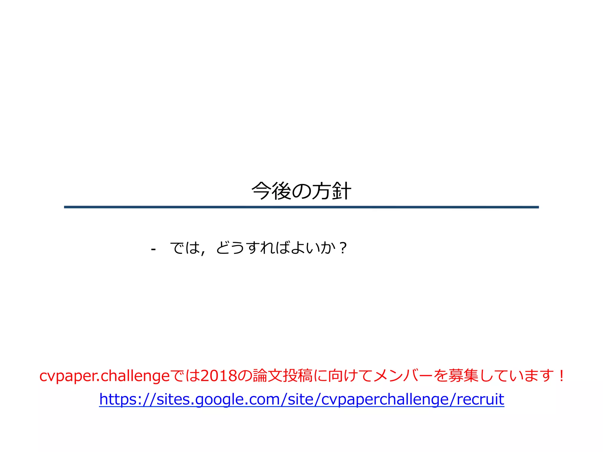 今後の⽅針
-  では，どうすればよいか？
cvpaper.challengeでは2018の論⽂投稿に向けてメンバーを募集しています！
https://sites.google.com/site/cvpaperchallenge/recruit
 