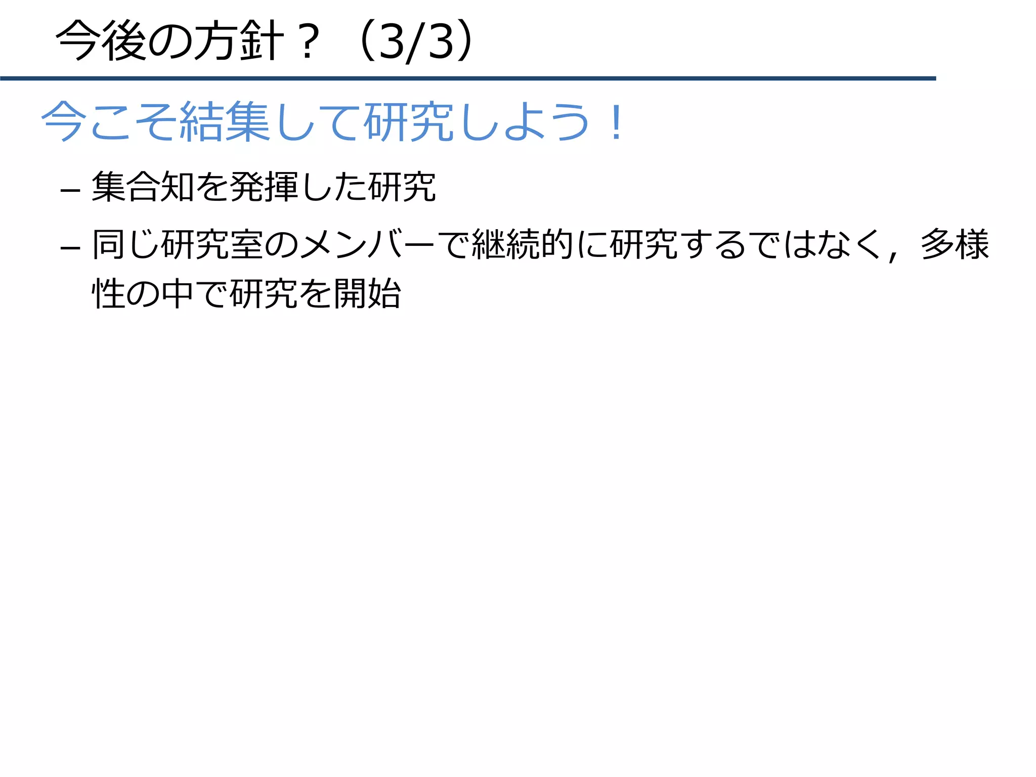 今後の⽅針？（3/3）
•  今こそ結集して研究しよう！
–  集合知を発揮した研究
–  同じ研究室のメンバーで継続的に研究するではなく，多様
性の中で研究を開始
 