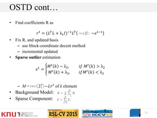 • Find coefficients R as
• Fix R, and updated basis
– use block-coordinate decent method
– incremental updated
• Sparse outlier estimation
– M = −L𝑟 𝑡 of k element
• Background Model:
• Sparse Component:
13
OSTD cont…
𝑒 𝑡
=
𝑀 𝑡 𝑘 − λ2, 𝑖𝑓 𝑀 𝑡 𝑘 > λ2
𝑀 𝑡 𝑘 + λ2, 𝑖𝑓𝑀 𝑡 𝑘 < λ2
𝑟 𝑡 = (𝐿 𝑇 𝐿 + λ1 𝐼)−1 𝐿 𝑇 −𝑒 𝑡−1
 