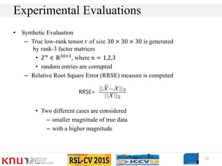 • Synthetic Evaluation
– True low-rank tensor of size 30 × 30 × 30 is generated
by rank-3 factor matrices
• 𝑍 𝑛
∈ ℝ30×3
, where 𝑛 = 1,2,3
• random entries are corrupted
– Relative Root Square Error (RRSE) measure is computed
• Two different cases are considered
– smaller magnitude of true data
– with a higher magnitude
14
Experimental Evaluations
RRSE=
 