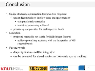 • Online stochastic optimization framework is proposed
– tensor decomposition into low-rank and sparse tensor
• computationally attractive
• real-time processing achieved
– provides great potential for multi-spectral bands
• Limitation
– proposed method is not stable for RGB image features
• achieve promising accuracy with the integration of MS
spectral bands
• Future work
– disparity features will be integrated
– can be extended for visual tracker as Low-rank sparse tracking
27
Conclusion
 