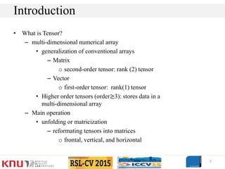 • What is Tensor?
– multi-dimensional numerical array
• generalization of conventional arrays
– Matrix
o second-order tensor: rank (2) tensor
– Vector
o first-order tensor: rank(1) tensor
• Higher order tensors (order≥3): stores data in a
multi-dimensional array
– Main operation
• unfolding or matricization
– reformating tensors into matrices
o frontal, vertical, and horizontal
3
Introduction
 