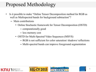 • Is it possible to make “Online Tensor Decomposition method for RGB as
well as Multispectral bands for background subtraction”?
– Main contributions
• Online Stochastic framework for Tensor Decomposition (OSTD)
– computationally good
– less memory cost
• OSTD for Multi-Spectral Video Sequences (MSVS)
– RGB is not sufficient for color saturation/ shadows/ reflections
– Multi-spectral bands can improve foreground segmentation
8
Proposed Methodology
 