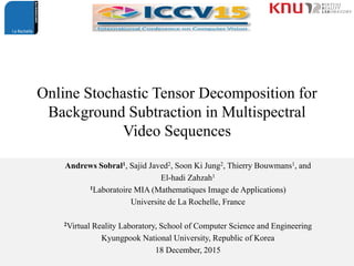 Online Stochastic Tensor Decomposition for
Background Subtraction in Multispectral
Video Sequences
Andrews Sobral1, Sajid Javed2, Soon Ki Jung2, Thierry Bouwmans1, and
El-hadi Zahzah1
1Laboratoire MIA (Mathematiques Image de Applications)
Universite de La Rochelle, France
2Virtual Reality Laboratory, School of Computer Science and Engineering
Kyungpook National University, Republic of Korea
18 December, 2015
 