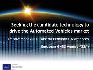 Seeking the candidate technology to 
drive the Automated Vehicles market 
4th November 2014 Alberto Fernández Wyttenbach 
European GNSS Agency (GSA) 
 