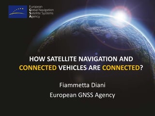HOW SATELLITE NAVIGATION AND 
CONNECTED VEHICLES ARE CONNECTED? 
Fiammetta Diani 
European GNSS Agency 
 