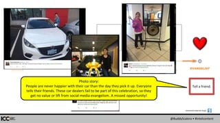 @BuddyScalera • #intelcontent
SEEKER
ACTIVE
SOLUTION
CONSIDER EVANGELIST
PRE
SEEKER
About.
Features &
benefits.
Comparison.
Details.
+Actual
customers!
Qualified
leads.
Tell a friend.
Screenshots made with Snagit:
Photo story:
People are never happier with their car than the day they pick it up. Everyone
tells their friends. These car dealers fail to be part of this celebration, so they
get no value or lift from social media evangelism. A missed opportunity!
 