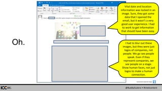 @BuddyScalera • #intelcontent
Oh.
Screenshots made with Snagit:
I had to blur out these
images, but they were just
logos of companies, not
people. We go see people
speak. Even if they
represent companies, we
see people on a stage.
Show human faces, not just
logos to make a human
connection.
Vital date and location
information was locked in an
image. Sure, they got some
data that I opened the
email, but it wasn’t a very
good user experience. I had
to work to get information
that should have been easy.
 