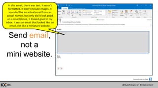 @BuddyScalera • #intelcontent
Send email,
not a
mini website.
Screenshots made with Snagit:
In this email, there was text. It wasn’t
formatted. It didn’t include images. It
sounded like an actual email from an
actual human. Not only did it look good
on a smartphone, it looked good in my
Inbox. It was an email that looked like an
email, not like a miniature website.
 
