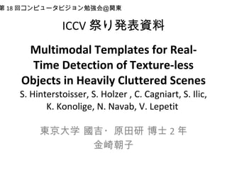 ICCV 祭り発表資料 Multimodal Templates for Real-Time Detection of Texture-less Objects in Heavily Cluttered Scenes S. Hinterstoisser, S. Holzer , C. Cagniart, S. Ilic, K. Konolige, N. Navab, V. Lepetit  東京大学 國吉・原田研 博士 2 年 金崎朝子 第 18 回コンピュータビジョン勉強会＠関東 