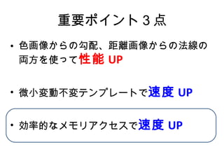 重要ポイント３点 色画像からの勾配、距離画像からの法線の両方を使って 性能 UP 微小変動不変テンプレートで 速度 UP 効率的なメモリアクセスで 速度 UP 
