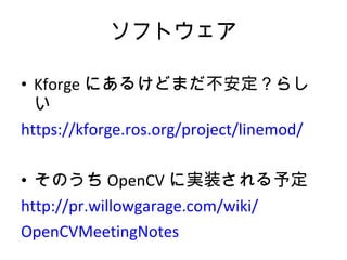 ソフトウェア Kforge にあるけどまだ不安定？らしい https://kforge.ros.org/project/linemod/ そのうち OpenCV に実装される予定 http://pr.willowgarage.com/wiki/ OpenCVMeetingNotes 
