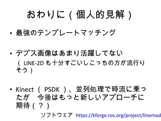 おわりに（個人的見解） 最強のテンプレートマッチング デプス画像はあまり活躍してない 　（ LINE-2D も十分すごいしこっちの方が流行りそう） Kinect （ PSDK ）、並列処理で時流に乗ったが　今後はもっと新しいアプローチに期待（？） ソフトウェア  https://kforge.ros.org/project/linemod/ 