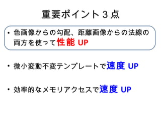 重要ポイント３点 色画像からの勾配、距離画像からの法線の両方を使って 性能 UP 微小変動不変テンプレートで 速度 UP 効率的なメモリアクセスで 速度 UP 