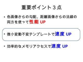 重要ポイント３点 色画像からの勾配、距離画像からの法線の両方を使って 性能 UP 微小変動不変テンプレートで 速度 UP 効率的なメモリアクセスで 速度 UP 