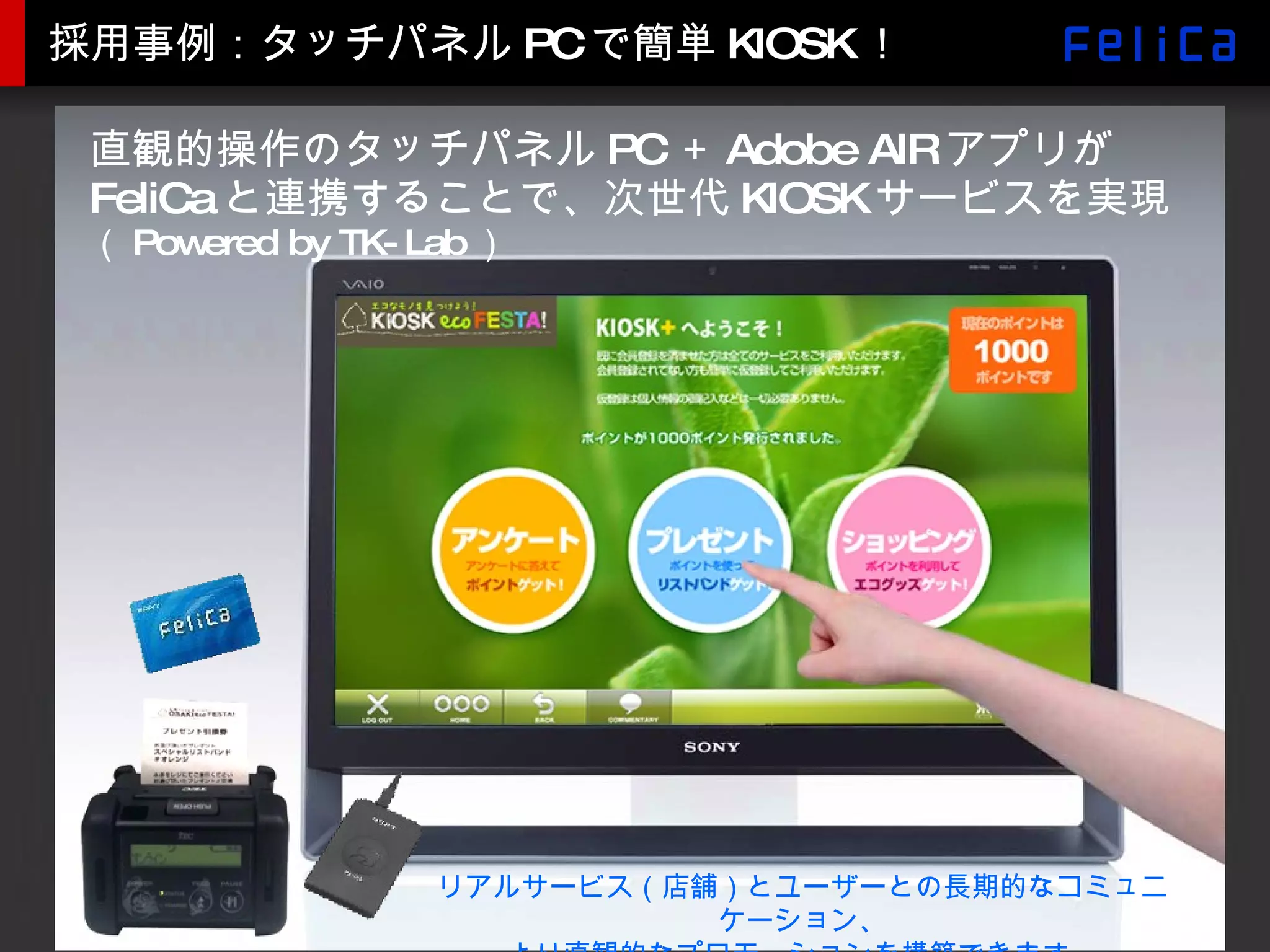 採用事例：タッチパネル PC で簡単 KIOSK ！ 直観的操作のタッチパネルPC＋Adobe AIRアプリがFeliCaと連携することで、次世代KIOSKサービスを実現 （ Powered by TK-Lab ） リアルサービス（店舗）とユーザーとの長期的なコミュニケーション、 より直観的なプロモーションを構築できます。 