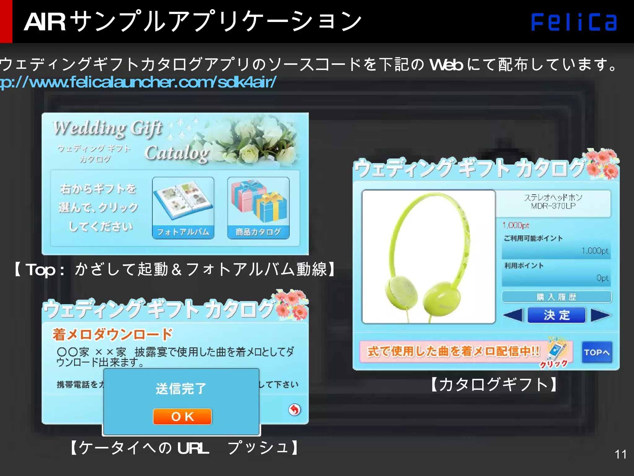 AIRサンプルアプリケーション 本ウェディングギフトカタログアプリのソースコードを下記の Web にて配布しています。 http://www.felicalauncher.com/sdk4air/ 【 Top :  かざして起動＆フォトアルバム動線】 【カタログギフト】 【ケータイへの URL 　プッシュ】 
