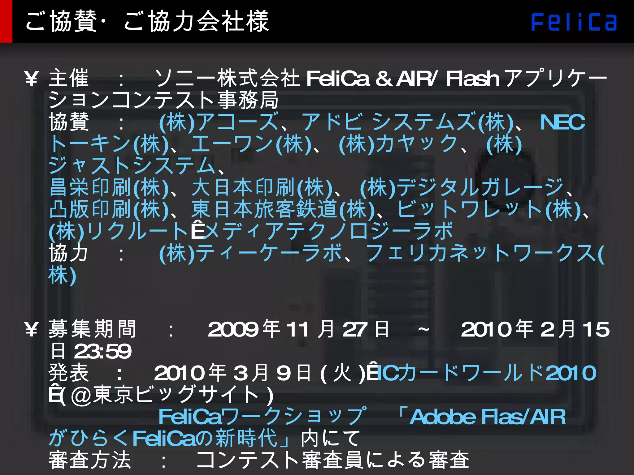 ご協賛・ご協力会社様 主催　：　ソニー株式会社 FeliCa & AIR/ Flash アプリケーションコンテスト事務局 協賛　：　 ( 株 ) アコーズ 、 アドビ システムズ ( 株 ) 、 NEC トーキン ( 株 ) 、 エーワン ( 株 ) 、 ( 株 ) カヤック 、 ( 株 ) ジャストシステム 、 昌栄印刷 ( 株 ) 、 大日本印刷 ( 株 ) 、 ( 株 ) デジタルガレージ 、 凸版印刷 ( 株 ) 、 東日本旅客鉄道 ( 株 ) 、 ビットワレット ( 株 ) 、 ( 株 ) リクルート   メディアテクノロジーラボ 協力　：　 ( 株 ) ティーケーラボ 、 フェリカネットワークス ( 株 )   募集期間 　：　 2009 年 11 月 27 日　～　 2010 年 2 月 15 日 23:59 発表　 : 　 2010 年 3 月 9 日 ( 火 )  IC カードワールド 2010  ( ＠東京ビッグサイト ) 　　　　　 FeliCa ワークショップ　「 Adobe  Flas /AIR がひらく FeliCa の新時代」 内にて 審査方法　：　コンテスト審査員による審査  