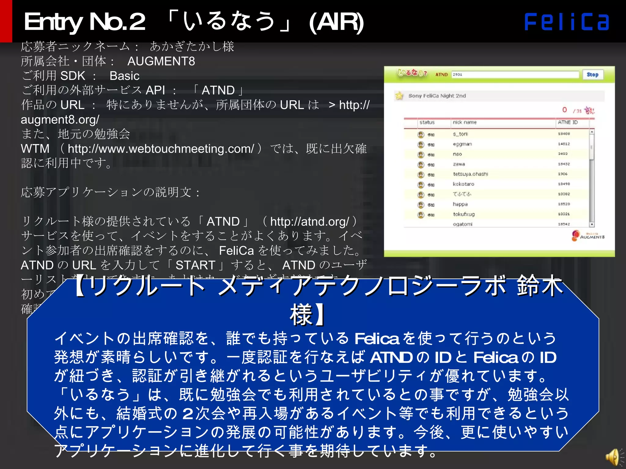 Entry No.2 「いるなう」(AIR) 応募者ニックネーム： あかぎたかし様 所属会社・団体：  AUGMENT8 ご利用 SDK ：  Basic ご利用の外部サービス API ： 「 ATND 」 作品の URL ： 特にありませんが、所属団体の URL は  > http://augment8.org/ また、地元の勉強会 WTM （ http://www.webtouchmeeting.com/ ）では、既に出欠確認に利用中です。 応募アプリケーションの説明文： リクルート様の提供されている「 ATND 」（ http://atnd.org/ ）サービスを使って、イベントをすることがよくあります。イベント参加者の出席確認をするのに、 FeliCa を使ってみました。 ATND の URL を入力して「 START 」すると、 ATND のユーザーリストをとってきます。あとはカードをかざすだけです。 初めての方はリストからチェック。二度目以降は何もしなくて確認 OK 。 【リクルート メディアテクノロジーラボ 鈴木様】 イベントの出席確認を、誰でも持っている Felica を使って行うのという発想が素晴らしいです。一度認証を行なえば ATND の ID と Felica の ID が紐づき、認証が引き継がれるというユーザビリティが優れています。「いるなう」は、既に勉強会でも利用されているとの事ですが、勉強会以外にも、結婚式の 2 次会や再入場があるイベント等でも利用できるという点にアプリケーションの発展の可能性があります。今後、更に使いやすいアプリケーションに進化して行く事を期待しています。 