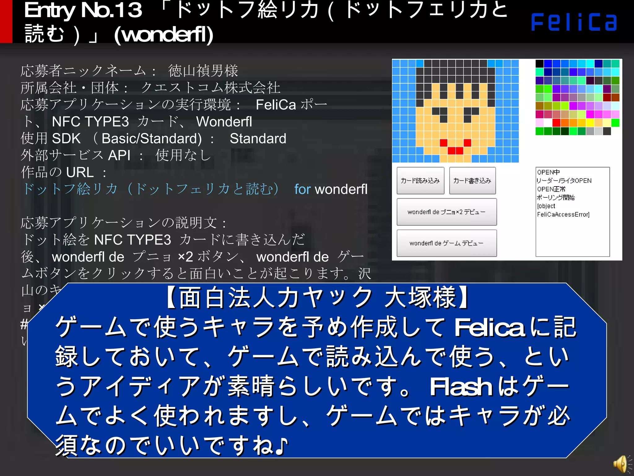 Entry No.13  「ドットフ絵リカ（ドットフェリカと読む）」 (wonderfl) 応募者ニックネーム： 徳山禎男様 所属会社・団体： クエストコム株式会社 応募アプリケーションの実行環境：  FeliCa ポート、 NFC TYPE3  カード、 Wonderfl 使用 SDK （ Basic/Standard) ：  Standard 外部サービス API ： 使用なし 作品の URL ：  ドットフ絵リカ（ドットフェリカと読む）  for  wonderfl 応募アプリケーションの説明文： ドット絵を NFC TYPE3  カードに書き込んだ後、 wonderfl de  プニョ ×2 ボタン、 wonderfl de  ゲームボタンをクリックすると面白いことが起こります。沢山のキャラクターを作成しておいて、 wonderfl de  プニョ ×2 画面でカードを交換したりすると楽しいです。 # 「 wonderfl de  ゲーム」単独でも別エントリーされています。 【面白法人カヤック 大塚様】 ゲームで使うキャラを予め作成して Felica に記録しておいて、ゲームで読み込んで使う、というアイディアが素晴らしいです。 Flash はゲームでよく使われますし、ゲームではキャラが必須なのでいいですね♪ 