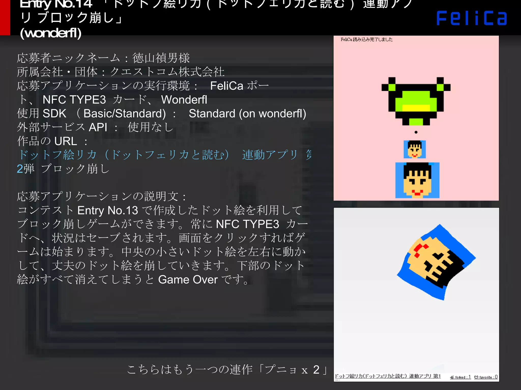Entry No.14  「ドットフ絵リカ（ドットフェリカと読む） 連動アプリ ブロック崩し」 (wonderfl) 応募者ニックネーム：徳山禎男様 所属会社・団体：クエストコム株式会社 応募アプリケーションの実行環境：  FeliCa ポート、 NFC TYPE3  カード、 Wonderfl 使用 SDK （ Basic/Standard) ：  Standard (on wonderfl) 外部サービス API ： 使用なし 作品の URL ：  ドットフ絵リカ（ドットフェリカと読む） 連動アプリ 第 2 弾 ブロック崩し 応募アプリケーションの説明文： コンテスト Entry No.13 で作成したドット絵を利用してブロック崩しゲームができます。常に NFC TYPE3  カードへ、状況はセーブされます。画面をクリックすればゲームは始まります。中央の小さいドット絵を左右に動かして、丈夫のドット絵を崩していきます。下部のドット絵がすべて消えてしまうと Game Over です。 こちらはもう一つの連作「プニョｘ 2 」-> 