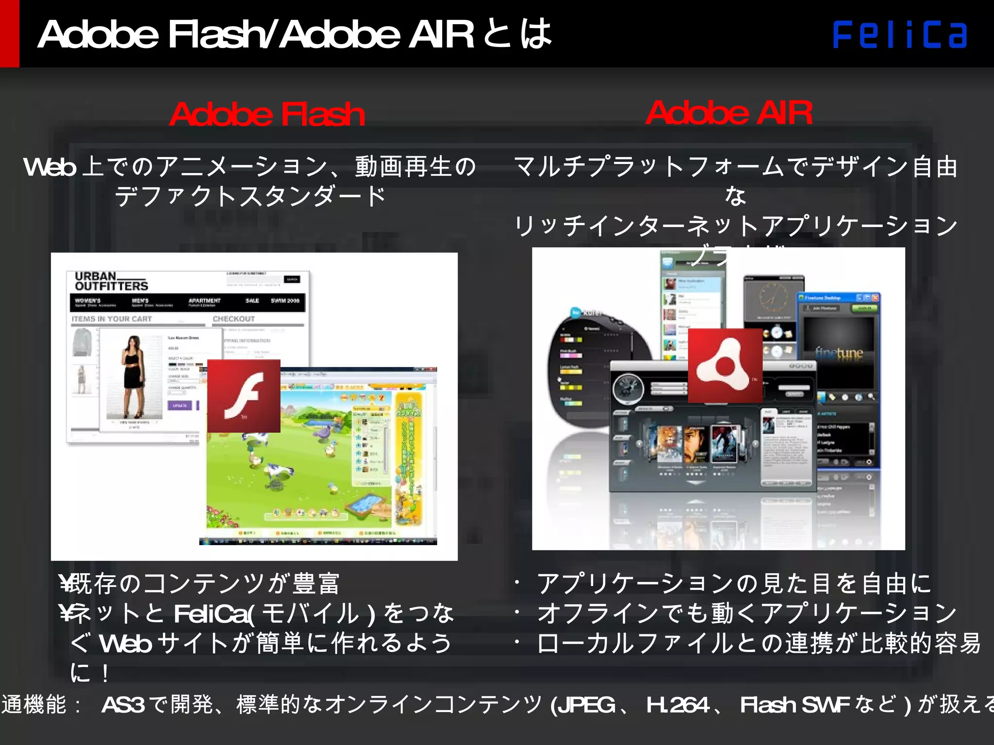 Adobe Flash/Adobe AIRとは アプリケーションの見た目を自由に オフラインでも動くアプリケーション ローカルファイルとの連携が比較的容易 共通機能：  AS3 で開発、標準的なオンラインコンテンツ (JPEG 、 H.264 、 Flash SWF など ) が扱える Adobe Flash Adobe AIR 既存のコンテンツが豊富 ネットと FeliCa( モバイル ) をつなぐ Web サイトが簡単に作れるように！ マルチプラットフォームでデザイン自由な リッチインターネットアプリケーションブラウザ Web 上でのアニメーション、動画再生の デファクトスタンダード 