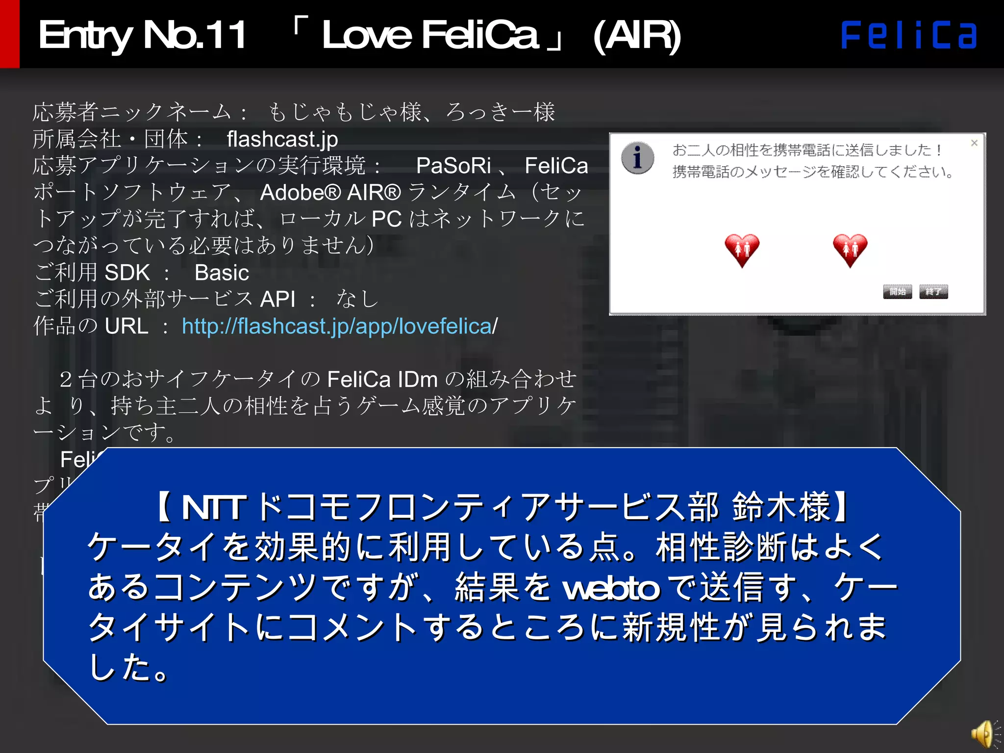 Entry No.11 「Love FeliCa」(AIR) 応募者ニックネーム： もじゃもじゃ様、ろっきー様 所属会社・団体：  flashcast.jp 応募アプリケーションの実行環境：　 PaSoRi 、 FeliCa ポートソフトウェア、 Adobe® AIR® ランタイム（セットアップが完了すれば、ローカル PC はネットワークにつながっている必要はありません） ご利用 SDK ：  Basic ご利用の外部サービス API ： なし 作品の URL ： http:// flashcast.jp/app/lovefelica / 　２台のおサイフケータイの FeliCa IDm の組み合わせよ り、持ち主二人の相性を占うゲーム感覚のアプリケーションです。 　 FeliCa IDm の読み取り、および、相性判断は AIR アプリにて行い、その結果を SDK の webto 機能にて、携帯電話に Flash コンテンツの URL を送信します。 　結果は Flash Lite にて確認できます。また、携帯サイトにコメントを残すことができます。 【 NTT ドコモフロンティアサービス部 鈴木様】 ケータイを効果的に利用している点。相性診断はよくあるコンテンツですが、結果を webto で送信す、ケータイサイトにコメントするところに新規性が見られました。 