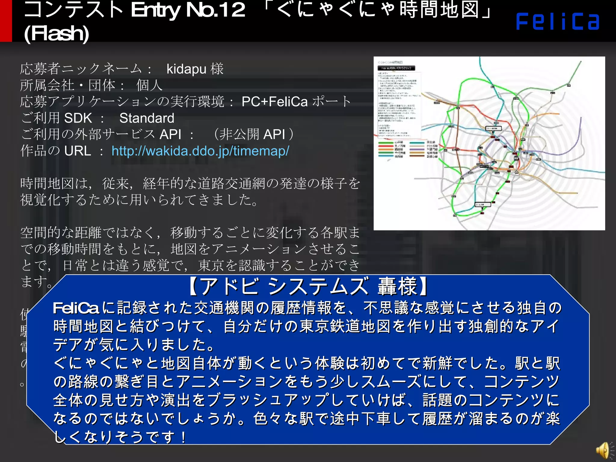 コンテスト Entry No.12  「ぐにゃぐにゃ時間地図」 (Flash) 応募者ニックネーム：  kidapu 様 所属会社・団体： 個人 応募アプリケーションの実行環境： PC+FeliCa ポート ご利用 SDK ：  Standard ご利用の外部サービス API ： （非公開 API ） 作品の URL ： http://wakida.ddo.jp/timemap/ 時間地図は，従来，経年的な道路交通網の発達の様子を視覚化するために用いられてきました。 空間的な距離ではなく，移動するごとに変化する各駅までの移動時間をもとに，地図をアニメーションさせることで，日常とは違う感覚で，東京を認識することができます。 使い方は， FeliCa 端末をかざすと，地図上に反映された駅が履歴中に存在する場合は，その経路を時間地図上で電車が動きます。履歴中に駅が存在しない場合は，任意の 2 駅をクリックするとアニメーションがはじまります。 【アドビ システムズ 轟様】 FeliCa に記録された交通機関の履歴情報を、不思議な感覚にさせる独自の時間地図と結びつけて、自分だけの東京鉄道地図を作り出す独創的なアイデアが気に入りました。 ぐにゃぐにゃと地図自体が動くという体験は初めてで新鮮でした。駅と駅の路線の繋ぎ目とアニメーションをもう少しスムーズにして、コンテンツ全体の見せ方や演出をブラッシュアップしていけば、話題のコンテンツになるのではないでしょうか。色々な駅で途中下車して履歴が溜まるのが楽しくなりそうです！ 