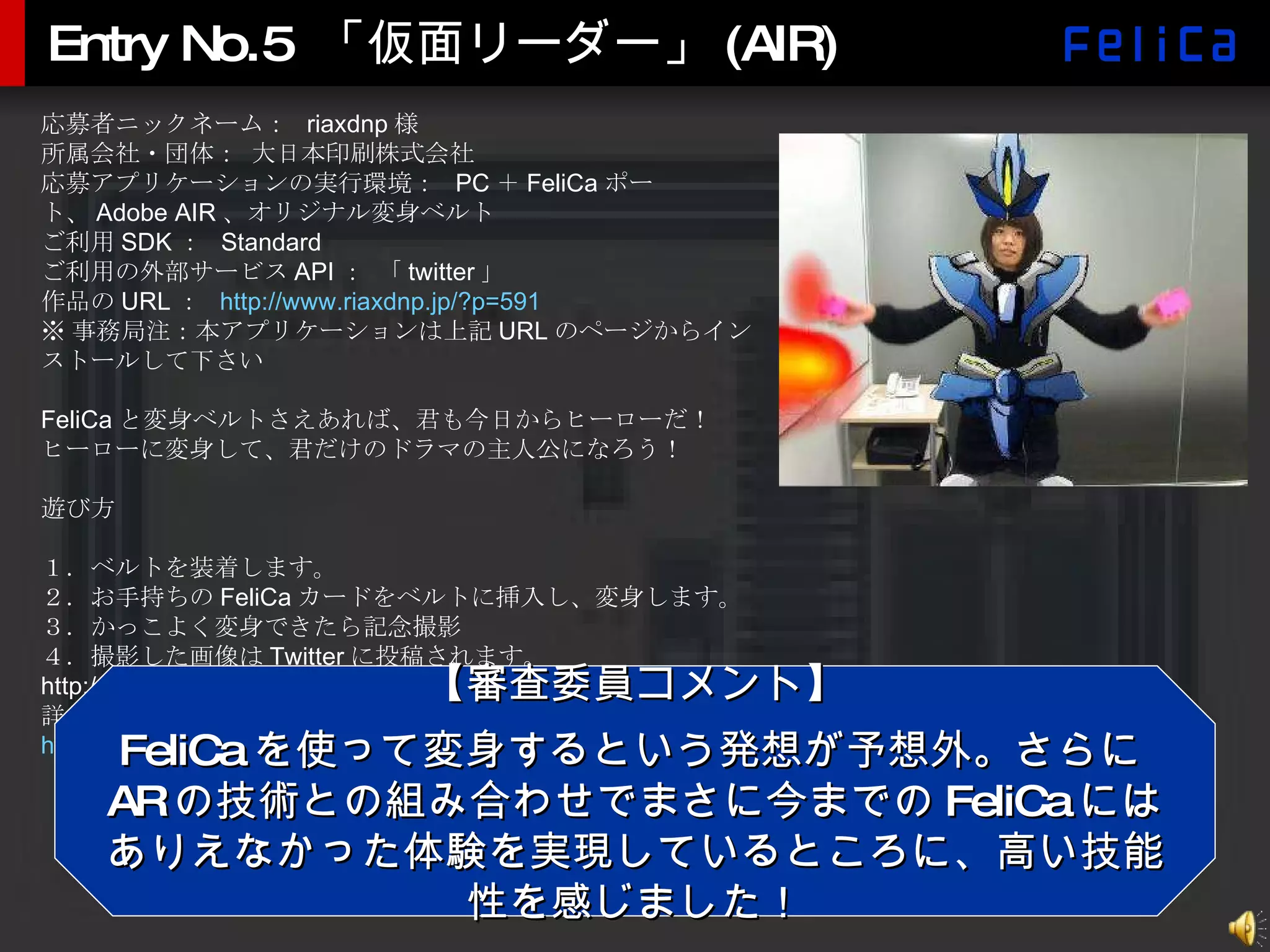 Entry No.5 「仮面リーダー」(AIR) 応募者ニックネーム：  riaxdnp 様 所属会社・団体： 大日本印刷株式会社 応募アプリケーションの実行環境：  PC ＋ FeliCa ポート、 Adobe AIR 、オリジナル変身ベルト ご利用 SDK ：  Standard ご利用の外部サービス API ： 「 twitter 」 作品の URL ：  http:// www.riaxdnp.jp/?p =591 ※ 事務局注：本アプリケーションは上記 URL のページからインストールして下さい FeliCa と変身ベルトさえあれば、君も今日からヒーローだ！ ヒーローに変身して、君だけのドラマの主人公になろう！ 遊び方 １．ベルトを装着します。 ２．お手持ちの FeliCa カードをベルトに挿入し、変身します。 ３．かっこよく変身できたら記念撮影 ４．撮影した画像は Twitter に投稿されます。 http://twitter.com/MaskedReadar 詳しくは、公開中のサンプル動画を見てください。 http:// www.riaxdnp.jp/?p =591#more-591 【審査委員コメント】 FeliCa を使って変身するという発想が予想外。さらに AR の技術との組み合わせでまさに今までの FeliCa にはありえなかった体験を実現しているところに、高い技能性を感じました！ 