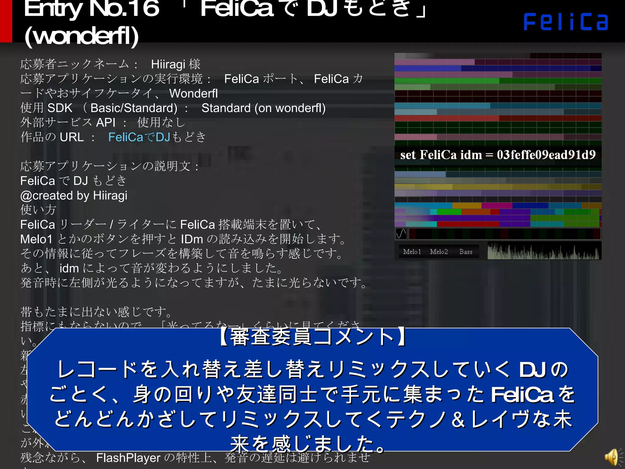Entry No.16  「 FeliCa で DJ もどき」 (wonderfl) 応募者ニックネーム：  Hiiragi 様 応募アプリケーションの実行環境：  FeliCa ポート、 FeliCa カードやおサイフケータイ、 Wonderfl 使用 SDK （ Basic/Standard) ：  Standard (on wonderfl) 外部サービス API ： 使用なし 作品の URL ：  FeliCa で DJ もどき 応募アプリケーションの説明文： FeliCa で DJ もどき @created by Hiiragi 使い方 FeliCa リーダー / ライターに FeliCa 搭載端末を置いて、 Melo1 とかのボタンを押すと IDm の読み込みを開始します。 その情報に従ってフレーズを構築して音を鳴らす感じです。 あと、 idm によって音が変わるようにしました。 発音時に左側が光るようになってますが、たまに光らないです。 帯もたまに出ない感じです。 指標にもならないので、「光ってるなー」くらいに見てください。 新機能として、キーボードパッドをつけてみました。 左の波形スイッチで波形を切り替えて、右のパッドをグリグリやると音が鳴ります。 赤色がキーの主音、緑色が全体の音と合わせても絶対に外れない音です。 これらのマークのところを目標にしてグリグリすれば、必ず音が外れない仕組みになってます。 残念ながら、 FlashPlayer の特性上、発音の遅延は避けられません。 駅とかのポスターとかに、みんながタッチして音楽を奏でたら素敵ですよね。 【審査委員コメント】 レコードを入れ替え差し替えリミックスしていく DJ のごとく、身の回りや友達同士で手元に集まった FeliCa をどんどんかざしてリミックスしてくテクノ＆レイヴな未来を感じました。 