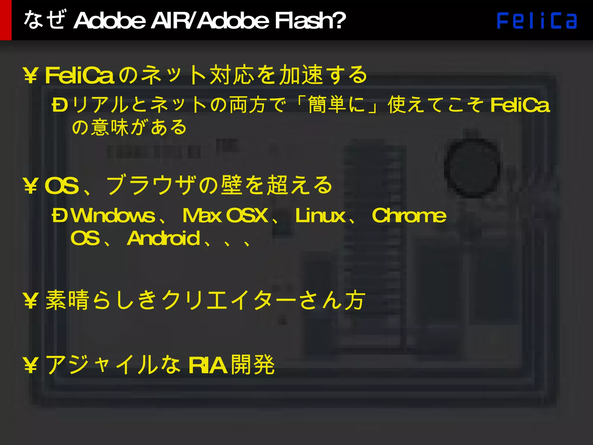 なぜAdobe AIR/Adobe Flash? FeliCa のネット対応を加速する リアルとネットの両方で「簡単に」使えてこそ FeliCa の意味がある OS 、ブラウザの壁を超える Windows 、 Max OSX 、 Linux 、 Chrome OS 、 Android 、、、 素晴らしきクリエイターさん方 アジャイルな RIA 開発 