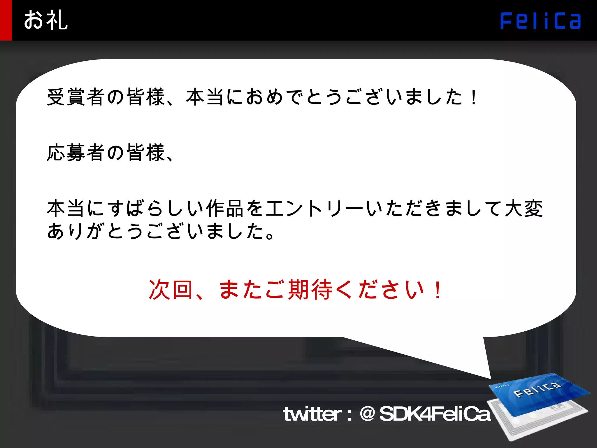 お礼 受賞者の皆様、本当におめでとうございました！ 応募者の皆様、 本当にすばらしい作品をエントリーいただきまして大変ありがとうございました。 次回、またご期待ください！ twitter : @SDK4FeliCa 