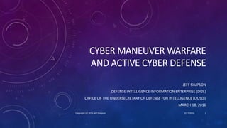 CYBER MANEUVER WARFARE
AND ACTIVE CYBER DEFENSE
JEFF SIMPSON
DEFENSE INTELLIGENCE INFORMATION ENTERPRISE (DI2E)
OFFICE OF THE UNDERSECRETARY OF DEFENSE FOR INTELLIGENCE (OUSDI)
MARCH 18, 2016
3/17/2016Copyright (c) 2016 Jeff Simpson 1
 