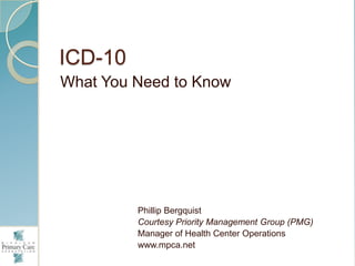 ICD-10 What You Need to Know Phillip Bergquist Courtesy Priority Management Group (PMG) Manager of Health Center Operations www.mpca.net 
