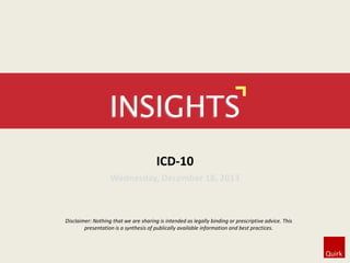 INSIGHTS
ICD-10
Wednesday, December 18, 2013

Disclaimer: Nothing that we are sharing is intended as legally binding or prescriptive advice. This
presentation is a synthesis of publically available information and best practices.

 