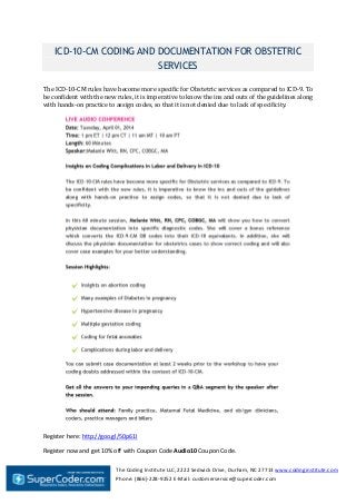 The Coding Institute LLC, 2222 Sedwick Drive, Durham, NC 27713 www.codinginstitute.com
Phone: (866)-228-9252 E-Mail: customerservice@supercoder.com
ICD-10-CM CODING AND DOCUMENTATION FOR OBSTETRIC
SERVICES
The ICD-10-CM rules have become more specific for Obstetric services as compared to ICD-9. To
be confident with the new rules, it is imperative to know the ins and outs of the guidelines along
with hands-on practice to assign codes, so that it is not denied due to lack of specificity.
Register here: http://goo.gl/50p61I
Register now and get 10% off with Coupon Code Audio10 Coupon Code.
 