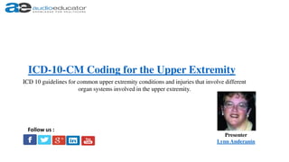 ICD-10-CM Coding for the Upper Extremity
Presenter
Lynn Anderanin
Follow us :
ICD 10 guidelines for common upper extremity conditions and injuries that involve different
organ systems involved in the upper extremity.
 