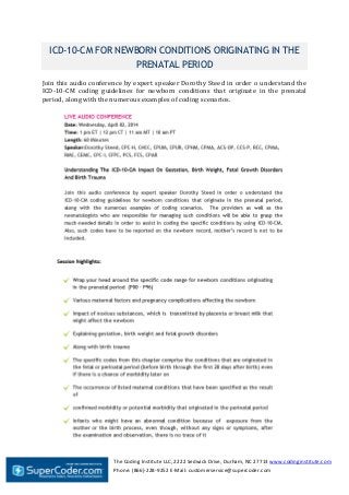 The Coding Institute LLC, 2222 Sedwick Drive, Durham, NC 27713 www.codinginstitute.com
Phone: (866)-228-9252 E-Mail: customerservice@supercoder.com
ICD-10-CM FOR NEWBORN CONDITIONS ORIGINATING IN THE
PRENATAL PERIOD
Join this audio conference by expert speaker Dorothy Steed in order o understand the
ICD-10-CM coding guidelines for newborn conditions that originate in the prenatal
period, along with the numerous examples of coding scenarios.
 