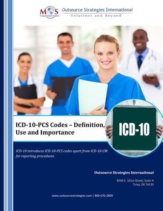 ICD-10-PCS Codes – Definition,
Use and Importance
ICD-10 introduces ICD-10-PCS codes apart from ICD-10-CM
for reporting procedures.
Outsource Strategies International
8596 E. 101st Street, Suite H
Tulsa, OK 74133
www.outsourcestrategies.com | 800-670-2809
 