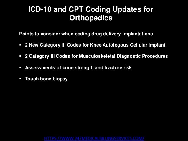 ICD-10 and CPT Coding Updates for
Orthopedics
HTTPS://WWW.247MEDICALBILLINGSERVICES.COM/
Points to consider when coding drug delivery implantations
 2 New Category III Codes for Knee Autologous Cellular Implant
 2 Category III Codes for Musculoskeletal Diagnostic Procedures
 Assessments of bone strength and fracture risk
 Touch bone biopsy
 
