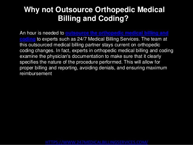 Why not Outsource Orthopedic Medical
Billing and Coding?
HTTPS://WWW.247MEDICALBILLINGSERVICES.COM/
An hour is needed to outsource the orthopedic medical billing and
coding to experts such as 24/7 Medical Billing Services. The team at
this outsourced medical billing partner stays current on orthopedic
coding changes. In fact, experts in orthopedic medical billing and coding
examine the physician's documentation to make sure that it clearly
specifies the nature of the procedure performed. This will allow for
proper billing and reporting, avoiding denials, and ensuring maximum
reimbursement for services rendered.
 
